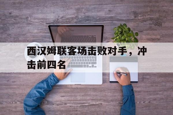 关于西汉姆联客场击败对手，冲击前四名的信息