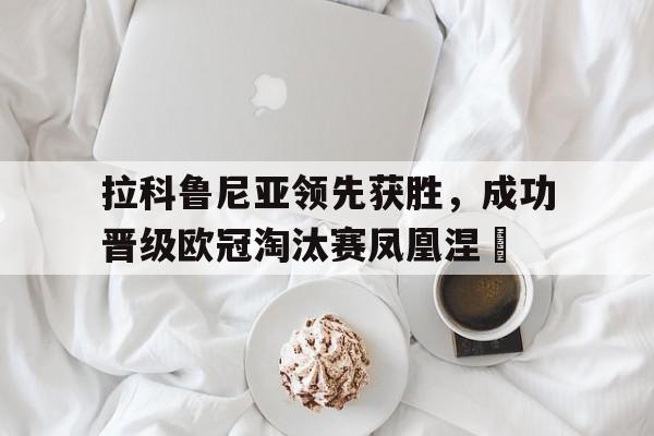 关于拉科鲁尼亚领先获胜，成功晋级欧冠淘汰赛凤凰涅槃的信息