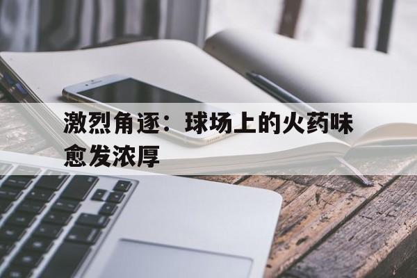 关于激烈角逐：球场上的火药味愈发浓厚的信息