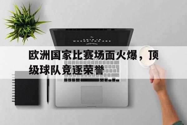 关于欧洲国家比赛场面火爆，顶级球队竞逐荣誉的信息