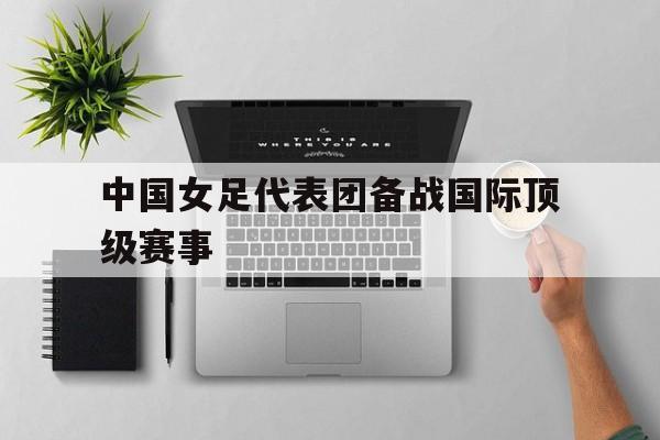 中国女足代表团备战国际顶级赛事