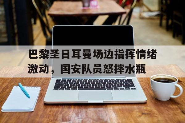 巴黎圣日耳曼场边指挥情绪激动，国安队员怒摔水瓶