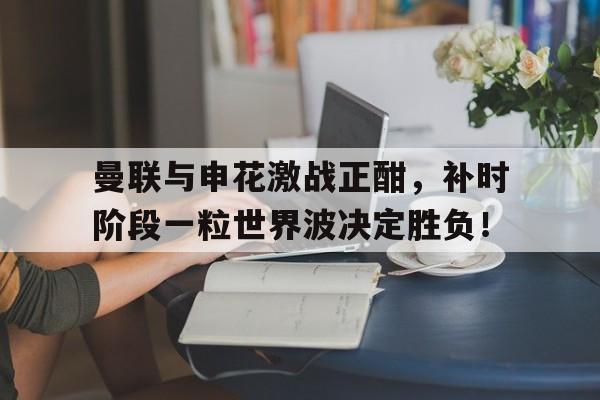 曼联与申花激战正酣，补时阶段一粒世界波决定胜负！曼联足球俱乐部