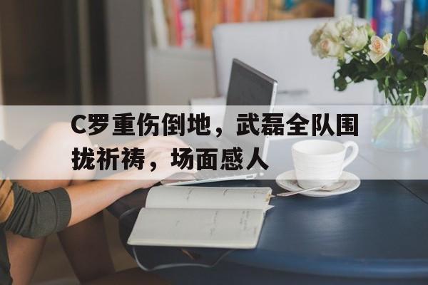C罗重伤倒地,武磊全队围拢祈祷,场面感人 C罗重伤倒地,武磊全队围拢祈祷,场面感人