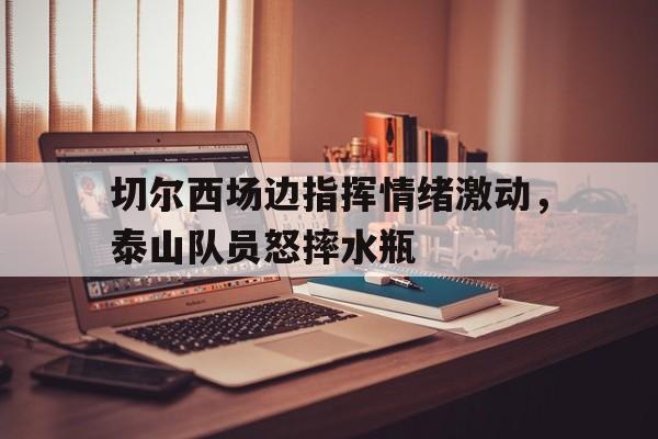 切尔西场边指挥情绪激动，泰山队员怒摔水瓶