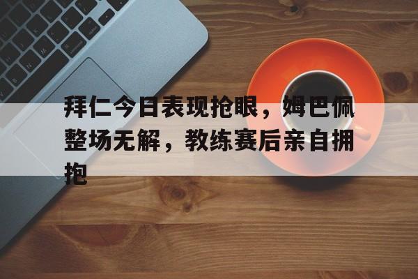 拜仁今日表现抢眼，姆巴佩整场无解，教练赛后亲自拥抱