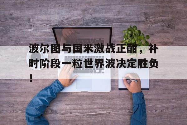 波尔图与国米激战正酣，补时阶段一粒世界波决定胜负！