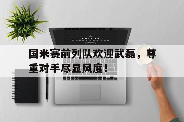 国米赛前列队欢迎武磊，尊重对手尽显风度！