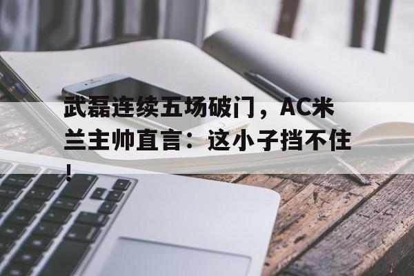 武磊连续五场破门，AC米兰主帅直言：这小子挡不住！